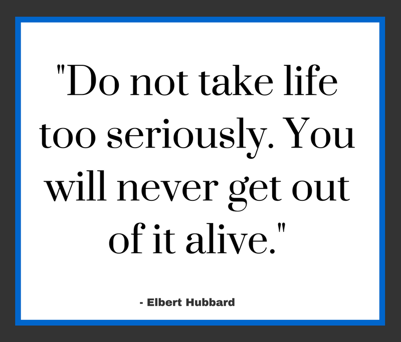 Do not take life too seriously. You will never get out of it alive.”