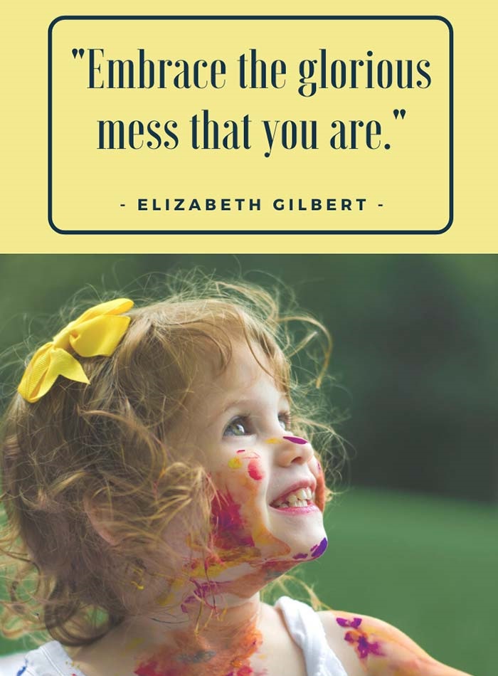 Embrace the glorious mess that you are.” – Elizabeth Gilbert