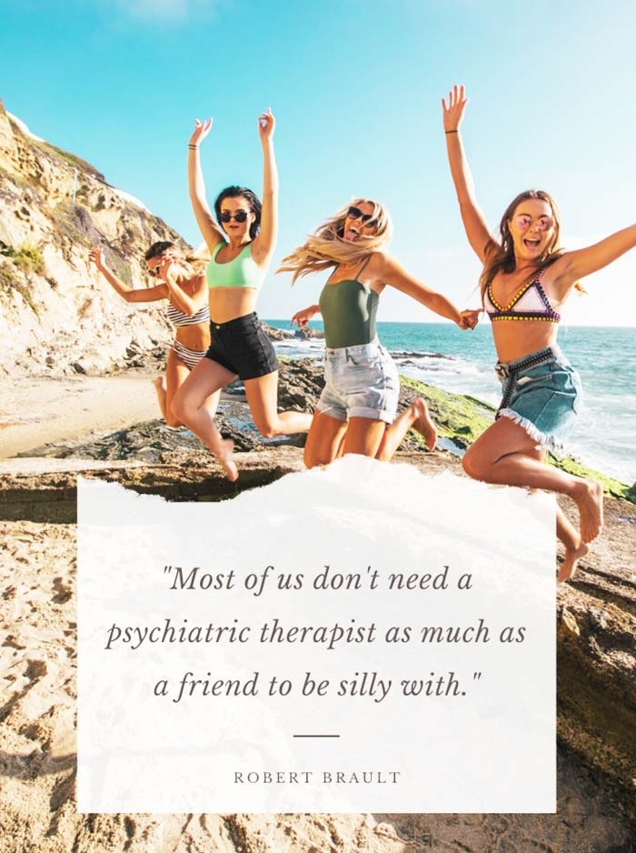 Most of us don’t need a psychiatric therapist as much as a friend to be silly with.” – Robert Brault