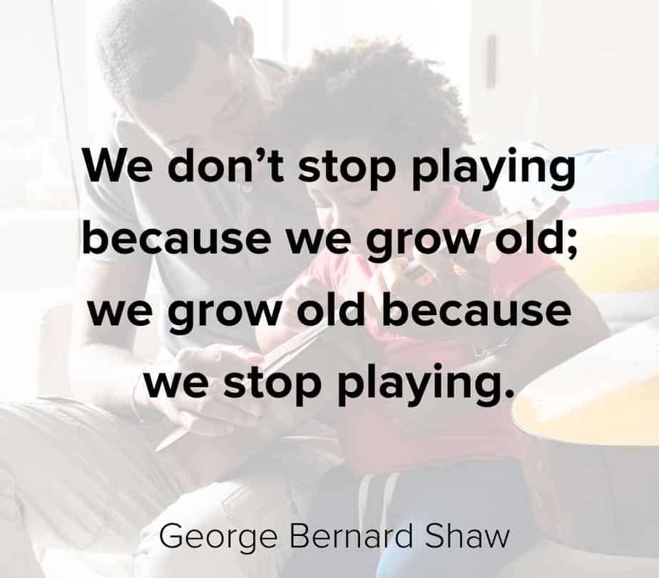 We don’t stop playing because we grow old we grow old because we stop playing.” – George Bernard Shaw