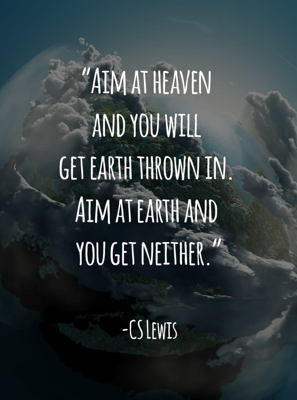 Aim at heaven and you will get earth thrown in. Aim at earth and you get neither. – CS Lewis