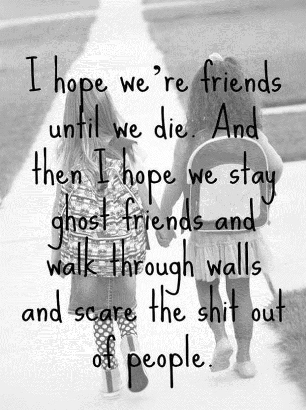I hope were friends until we die. And then I hope we stay ghost friends and walk through walls and scare the sh t out of people