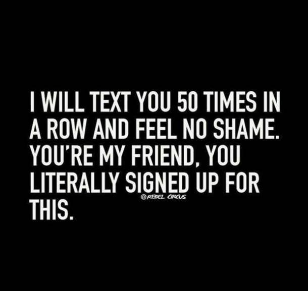 I will text you 50 times in a row and feel no shame. Youre my friend you literally signed up for this