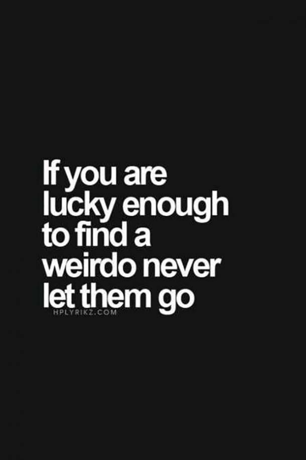 If you are lucky enough to find a weirdo never them go. Unknown
