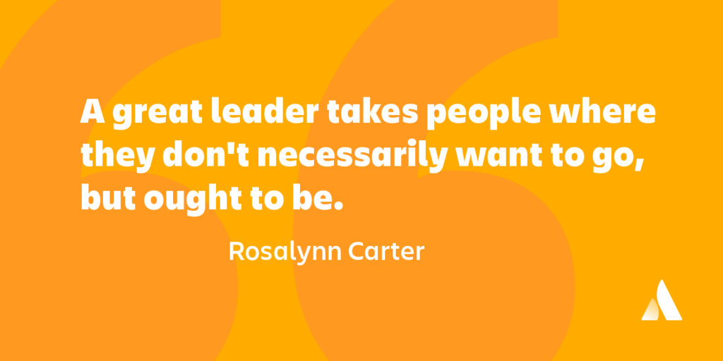 A great leader takes people where they don’t necessarily want to go but ought to be.” ― Rosalynn Carter