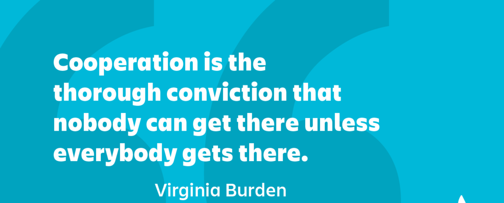 Cooperation is the thorough conviction that nobody can get there unless everybody gets there.” ― Virginia Burden
