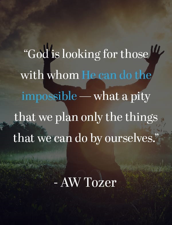 God is looking for those with whom He can do the impossible — what a pity that we plan only the things that we can do by ourselves.”—AW Tozer