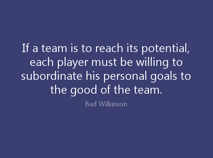 If a team is to reach its potential each player must be willing to subordinate his personal goals to the good of the team.” – Bud Wilkinson