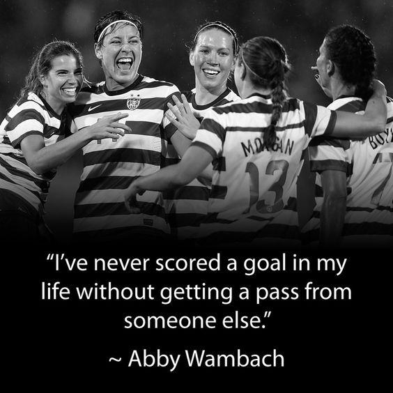 I’ve never scored a goal in my life without getting a pass from someone else.” – Abby Wambach