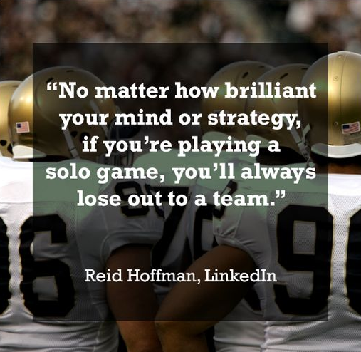 No matter how brilliant your mind or strategy if you’re playing a solo game you’ll always lose out to a team.” – Reid Hoffman