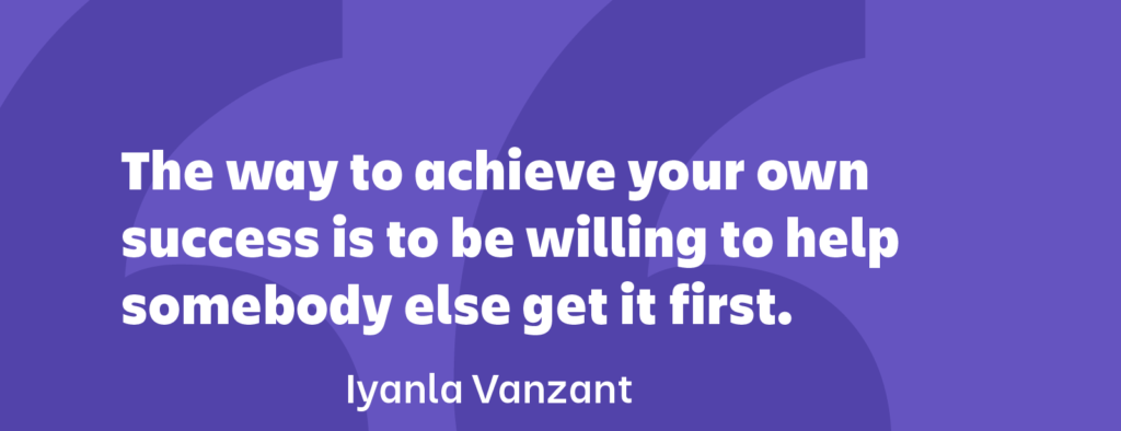 The way to achieve your own success is to be willing to help somebody else get it first.” ― Iyanla Vanzant