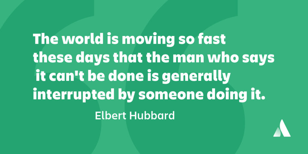 The world is moving so fast these days that the man who says it can’t be done is generally interrupted by someone doing it.” ― Elbert Hubbard