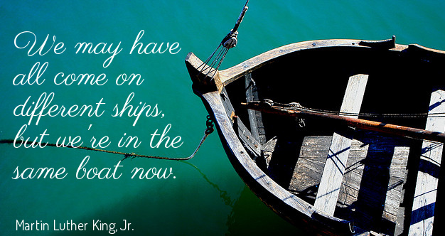 We may have all come on different ships but we’re in the same boat now.” – Martin Luther King Jr.