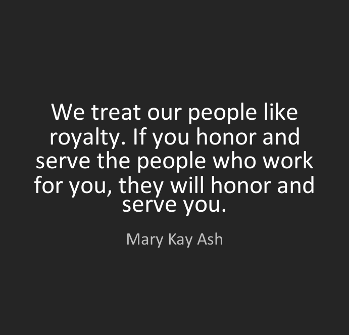 We treat our people like royalty. If you honor and serve the people who work for you they will honor and serve you.” – Mary Kay Ash