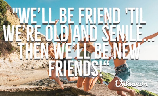 We’ll be friends ’til we’re old and senile… Then we’ll be new friends“