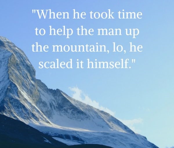 When he took time to help the man up the mountain lo he scaled it himself.” – Tibetan Proverb
