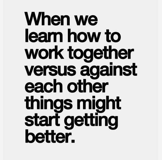 When we learn how to work together versus against each other things might start getting better.”