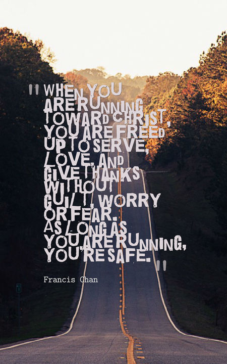 When you are running toward Christ you are freed up to serve love and give thanks without guilt worry or fear. As long as you are running you’re safe.”