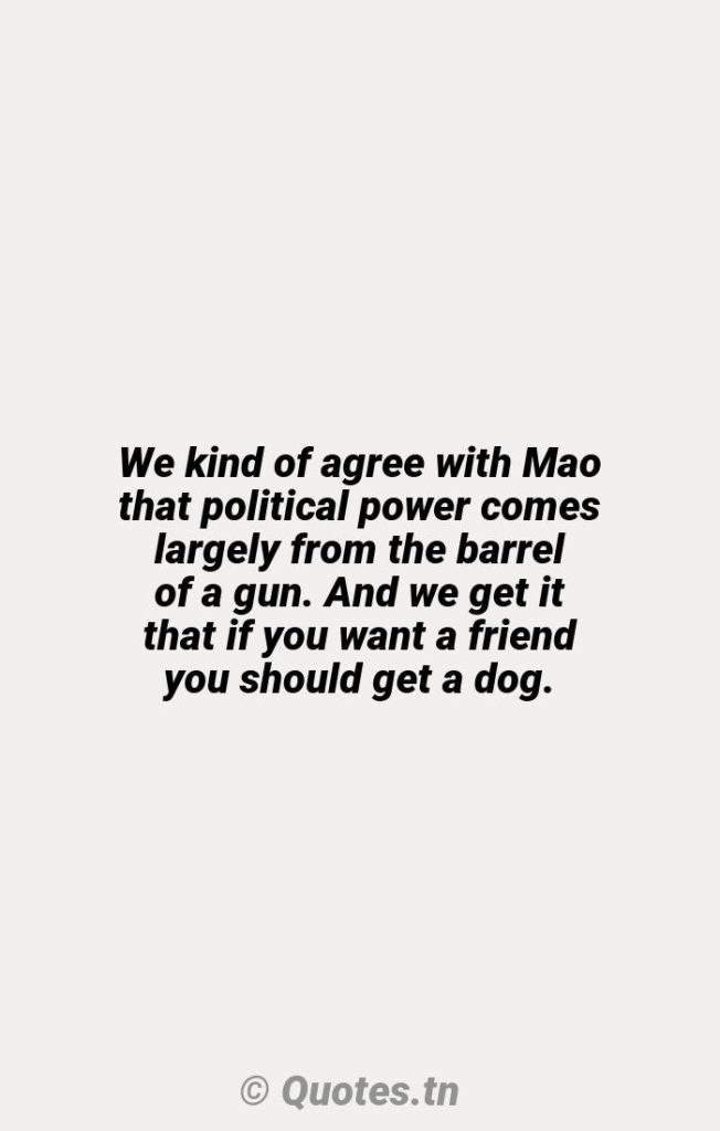 We kind of agree with Mao that political power comes largely from the barrel of a gun. And we get it that if you want a friend you should get a dog. - Agree Quotes by Ron Bloom