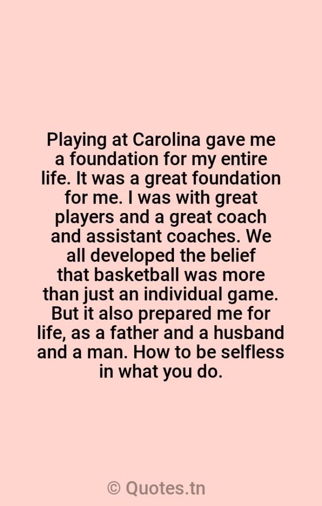Playing at Carolina gave me a foundation for my entire life. It was a great foundation for me. I was with great players and a great coach and assistant coaches. We all developed the belief that basketball was more than just an individual game. But it also prepared me for life