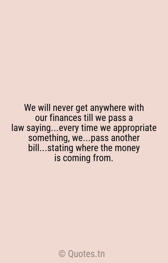 We will never get anywhere with our finances till we pass a law saying...every time we appropriate something