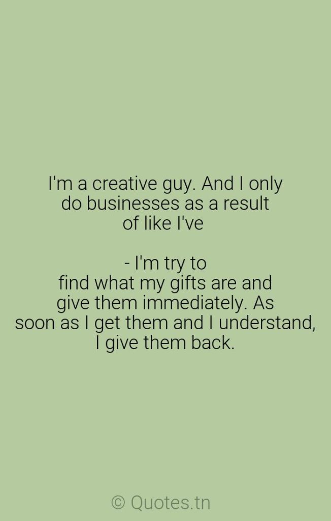 I'm a creative guy. And I only do businesses as a result of like I've - I'm try to find what my gifts are and give them immediately. As soon as I get them and I understand