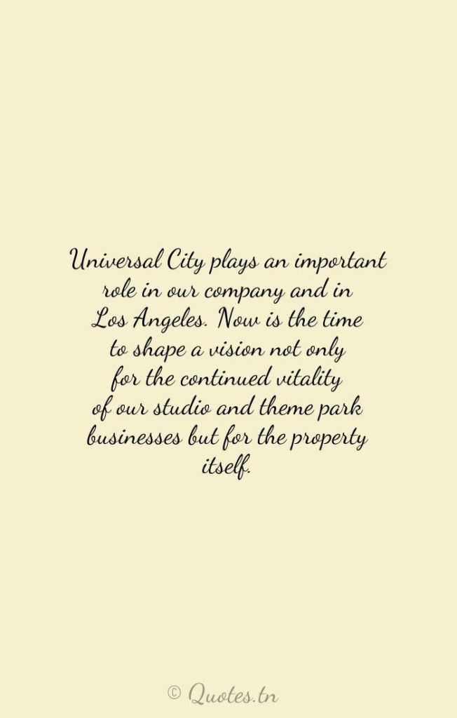Universal City plays an important role in our company and in Los Angeles. Now is the time to shape a vision not only for the continued vitality of our studio and theme park businesses but for the property itself. - Businesses Quotes by Ron Meyer