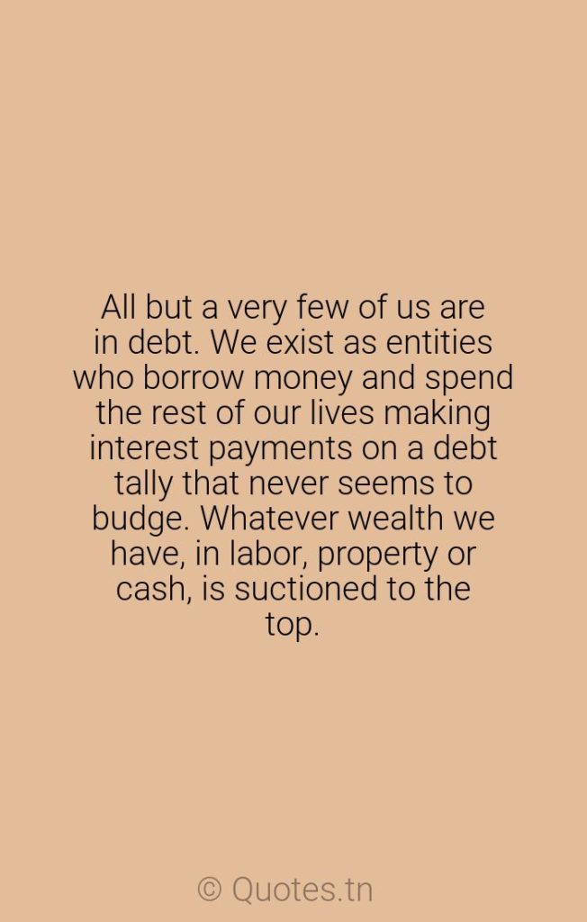 All but a very few of us are in debt. We exist as entities who borrow money and spend the rest of our lives making interest payments on a debt tally that never seems to budge. Whatever wealth we have