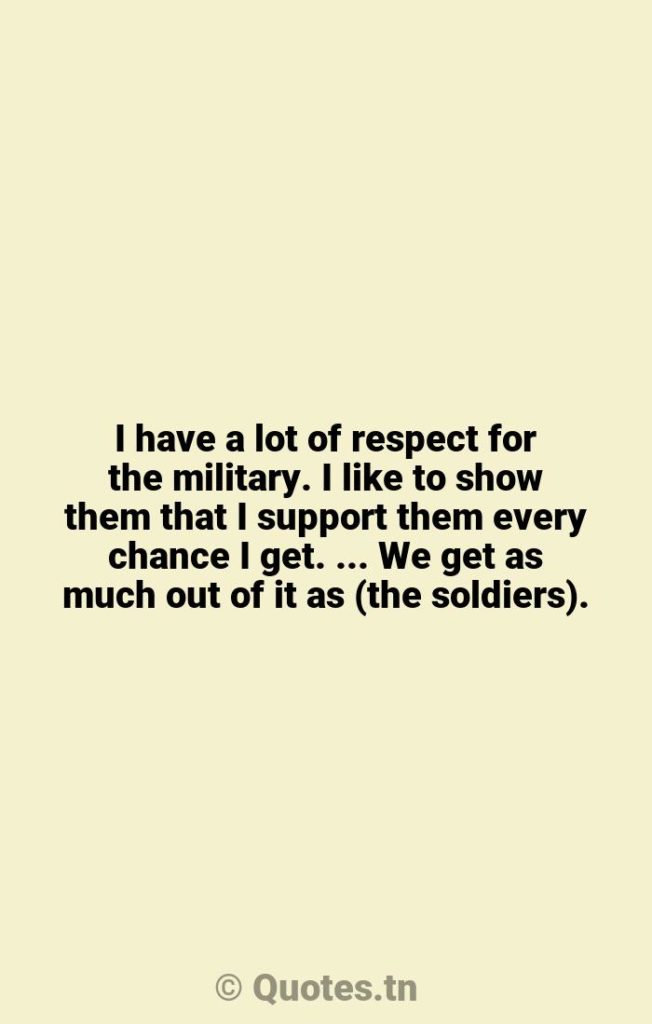 I have a lot of respect for the military. I like to show them that I support them every chance I get. ... We get as much out of it as (the soldiers). - Chance Quotes by Willie Nelson