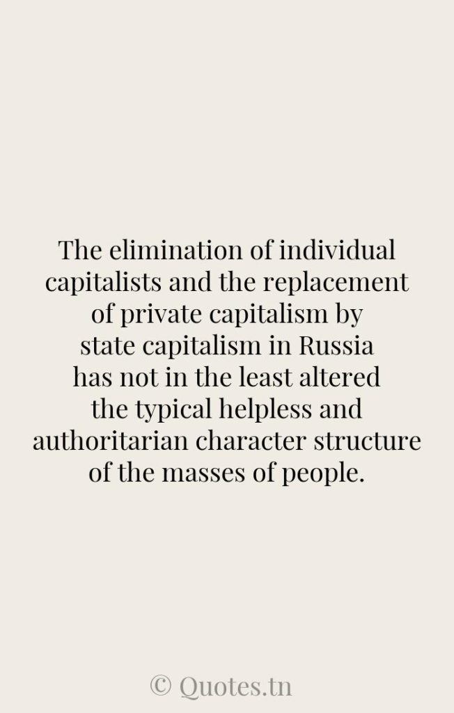 The elimination of individual capitalists and the replacement of private capitalism by state capitalism in Russia has not in the least altered the typical helpless and authoritarian character structure of the masses of people. - Character Quotes by Wilhelm Reich
