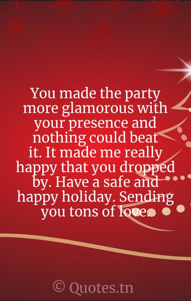 You made the party more glamorous with your presence and nothing could beat it. It made me really happy that you dropped by. Have a safe and happy holiday. Sending you tons of love. - Christmas Thank You Message for Attending Party by
