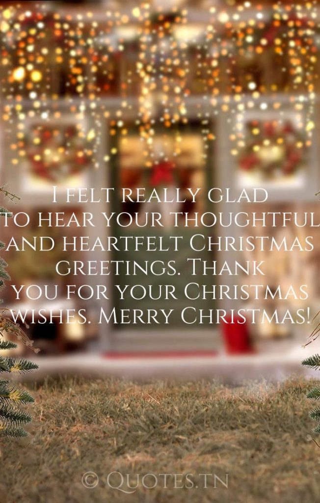 I felt really glad to hear your thoughtful and heartfelt Christmas greetings. Thank you for your Christmas wishes. Merry Christmas! - Christmas Thank You Message for Wishes by
