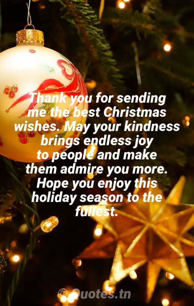 Thank you for sending me the best Christmas wishes. May your kindness brings endless joy to people and make them admire you more. Hope you enjoy this holiday season to the fullest. - Christmas Thank You Message for Wishes by