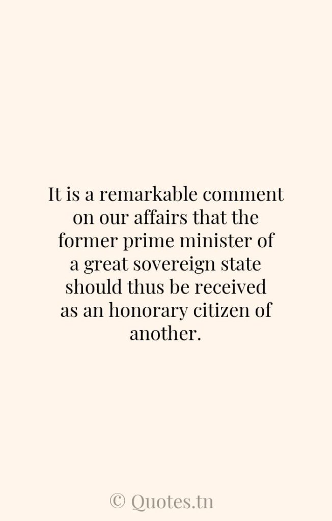 It is a remarkable comment on our affairs that the former prime minister of a great sovereign state should thus be received as an honorary citizen of another. - Citizens Quotes by Winston Churchill