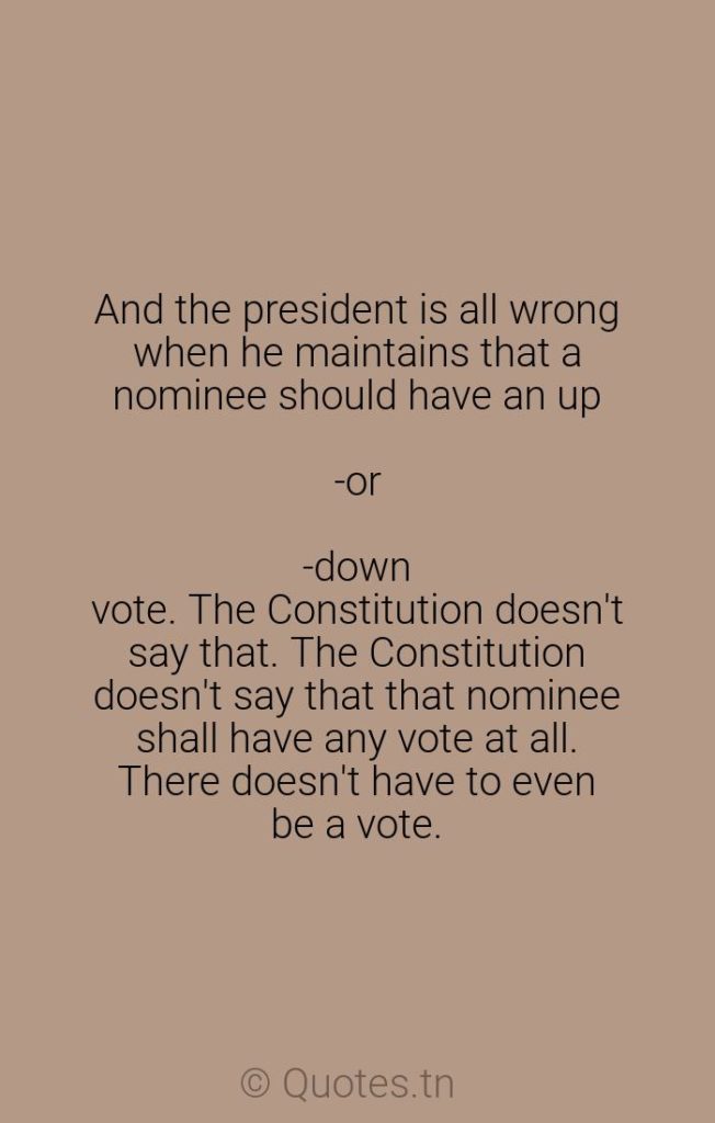 And the president is all wrong when he maintains that a nominee should have an up-or-down vote. The Constitution doesn't say that. The Constitution doesn't say that that nominee shall have any vote at all. There doesn't have to even be a vote. - Constitution Quotes by Robert Byrd