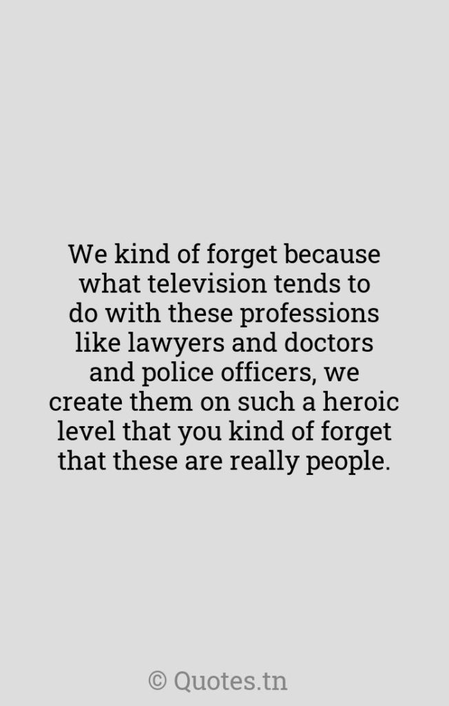 We kind of forget because what television tends to do with these professions like lawyers and doctors and police officers