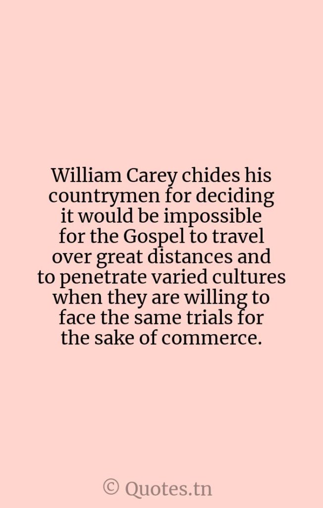 William Carey chides his countrymen for deciding it would be impossible for the Gospel to travel over great distances and to penetrate varied cultures when they are willing to face the same trials for the sake of commerce. - Distance Quotes by William Carey