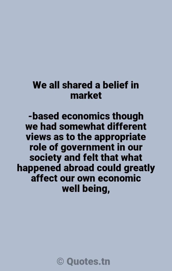 We all shared a belief in market-based economics though we had somewhat different views as to the appropriate role of government in our society and felt that what happened abroad could greatly affect our own economic well being