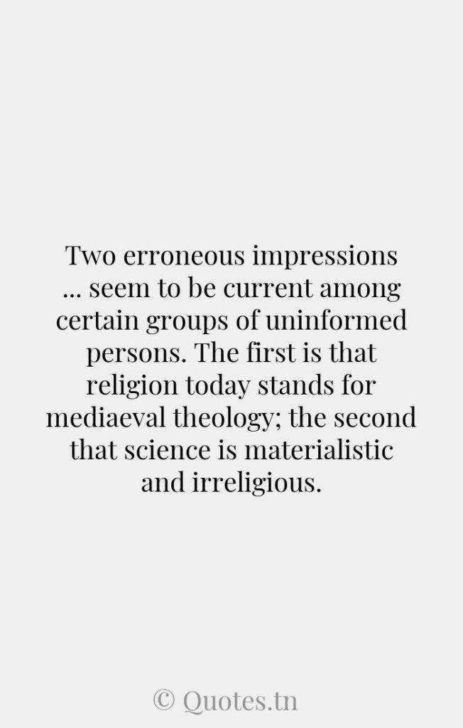 Two erroneous impressions ... seem to be current among certain groups of uninformed persons. The first is that religion today stands for mediaeval theology; the second that science is materialistic and irreligious. - Errors Quotes by Robert Andrews Millikan