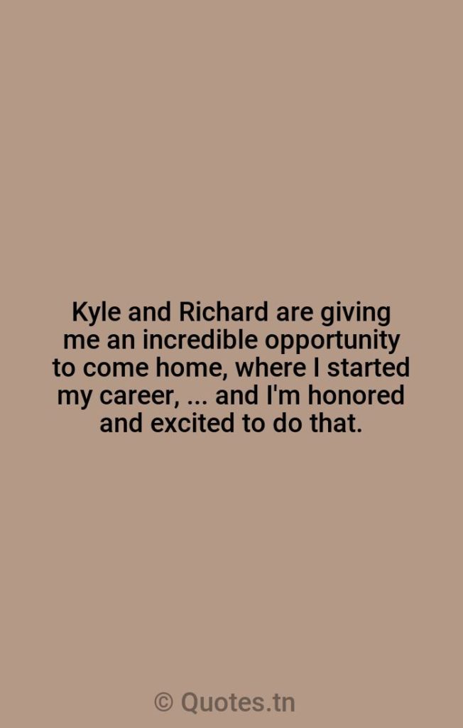 Kyle and Richard are giving me an incredible opportunity to come home