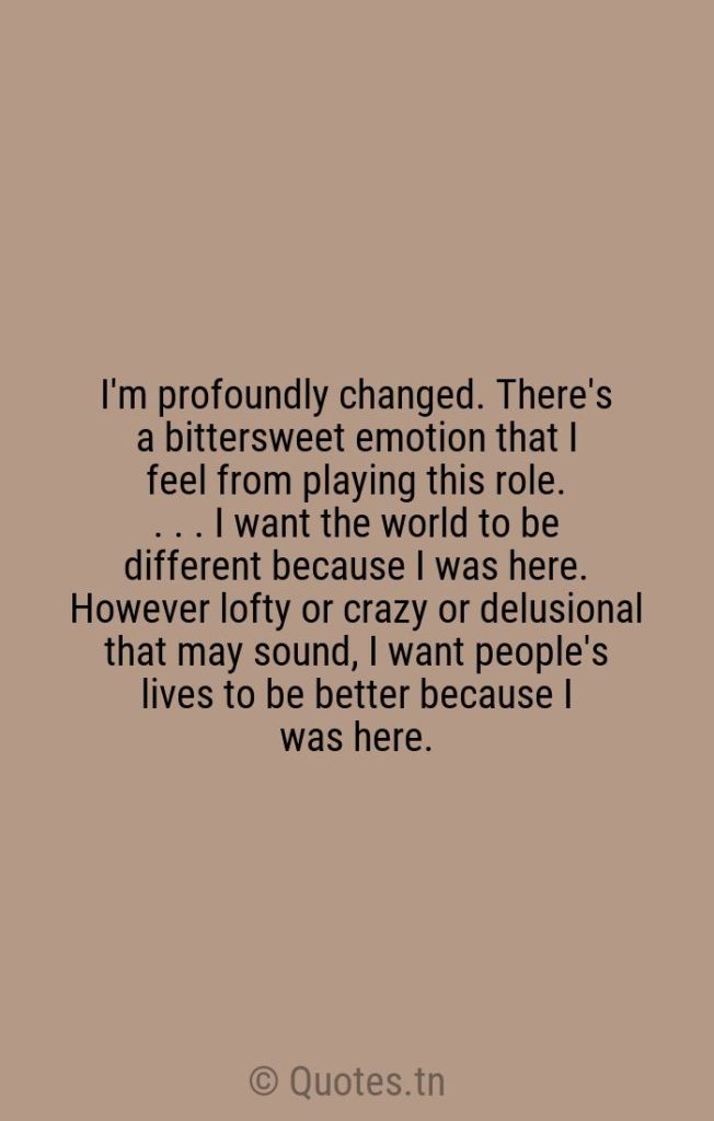 I'm profoundly changed. There's a bittersweet emotion that I feel from playing this role. . . . I want the world to be different because I was here. However lofty or crazy or delusional that may sound