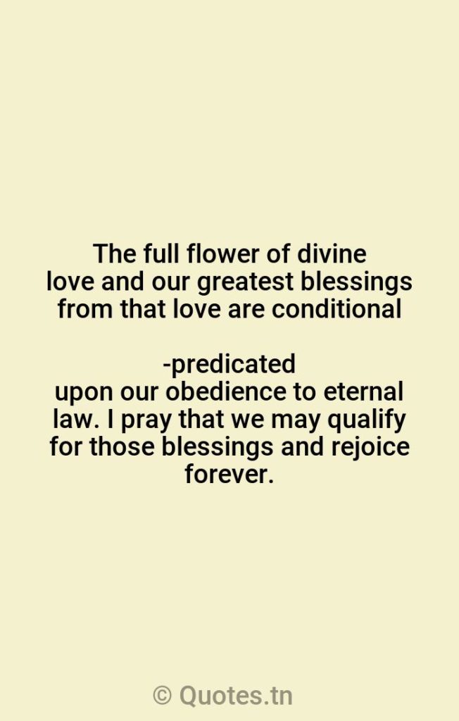 The full flower of divine love and our greatest blessings from that love are conditional-predicated upon our obedience to eternal law. I pray that we may qualify for those blessings and rejoice forever. - Flower Quotes by Russell M. Nelson