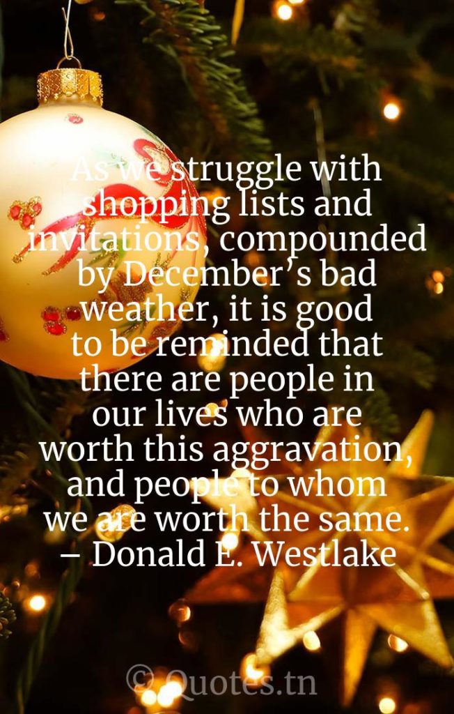 As we struggle with shopping lists and invitations, compounded by December’s bad weather, it is good to be reminded that there are people in our lives who are worth this aggravation, and people to whom we are worth the same. – Donald E. Westlake - Funny Christmas Quotes by