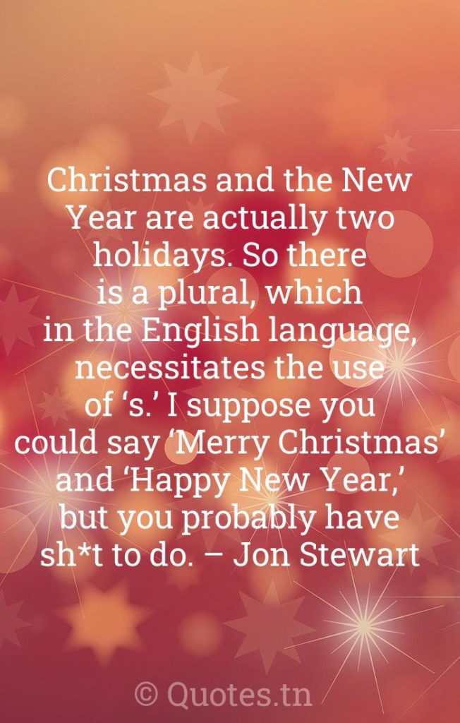 Christmas and the New Year are actually two holidays. So there is a plural, which in the English language, necessitates the use of ‘s.’ I suppose you could say ‘Merry Christmas’ and ‘Happy New Year,’ but you probably have sh*t to do. – Jon Stewart - Funny Christmas Quotes by