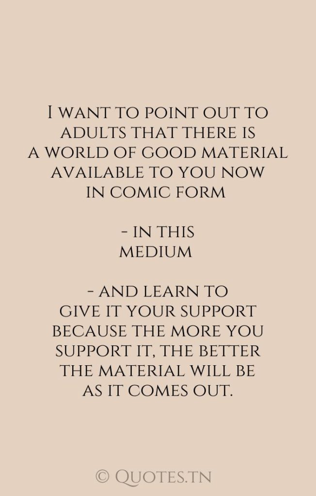 I want to point out to adults that there is a world of good material available to you now in comic form - in this medium - and learn to give it your support because the more you support it