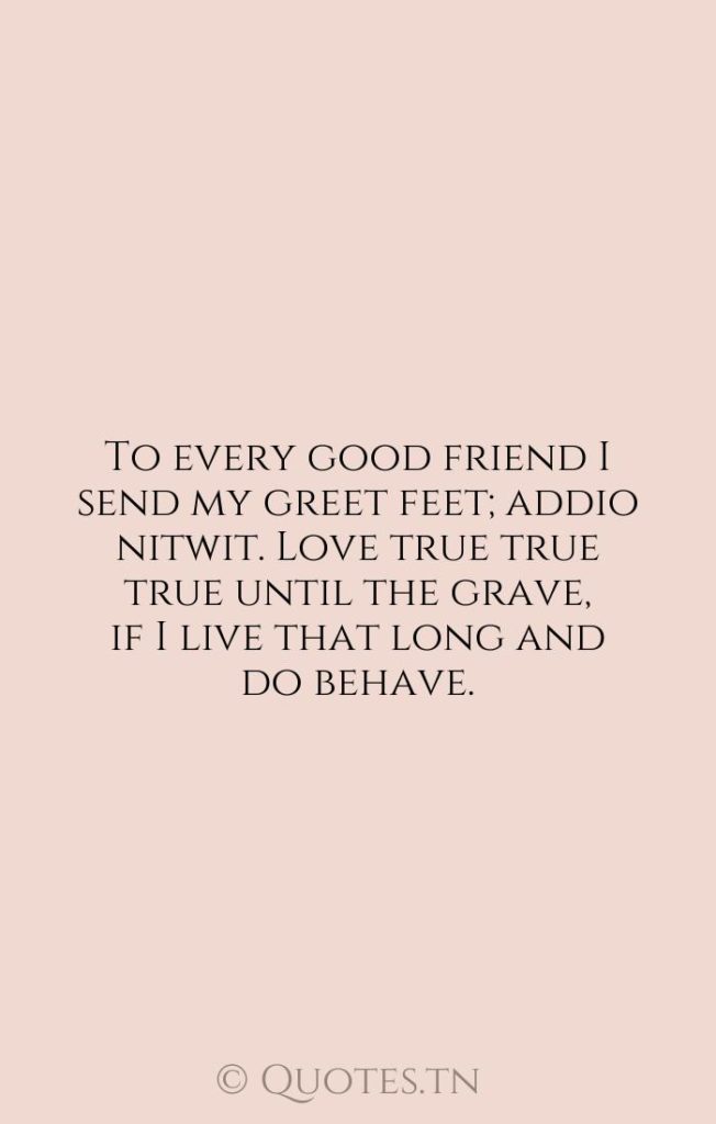 To every good friend I send my greet feet; addio nitwit. Love true true true until the grave