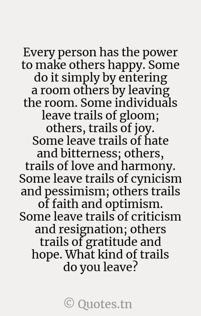 Every person has the power to make others happy. Some do it simply by entering a room others by leaving the room. Some individuals leave trails of gloom; others