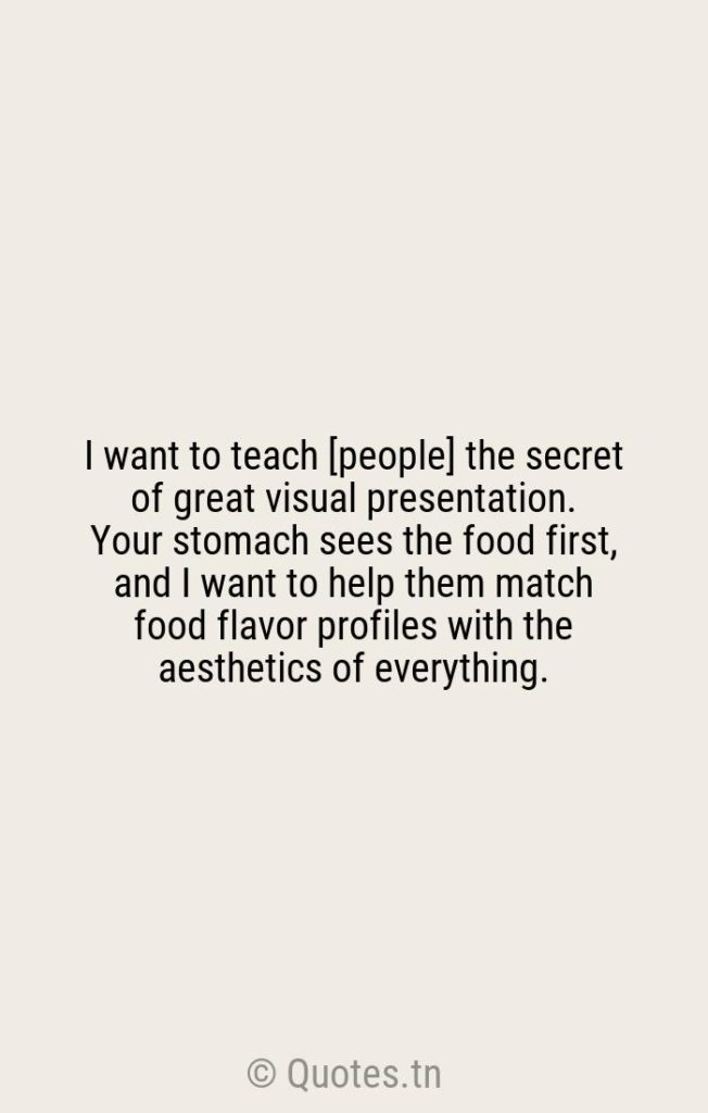 I want to teach [people] the secret of great visual presentation. Your stomach sees the food first
