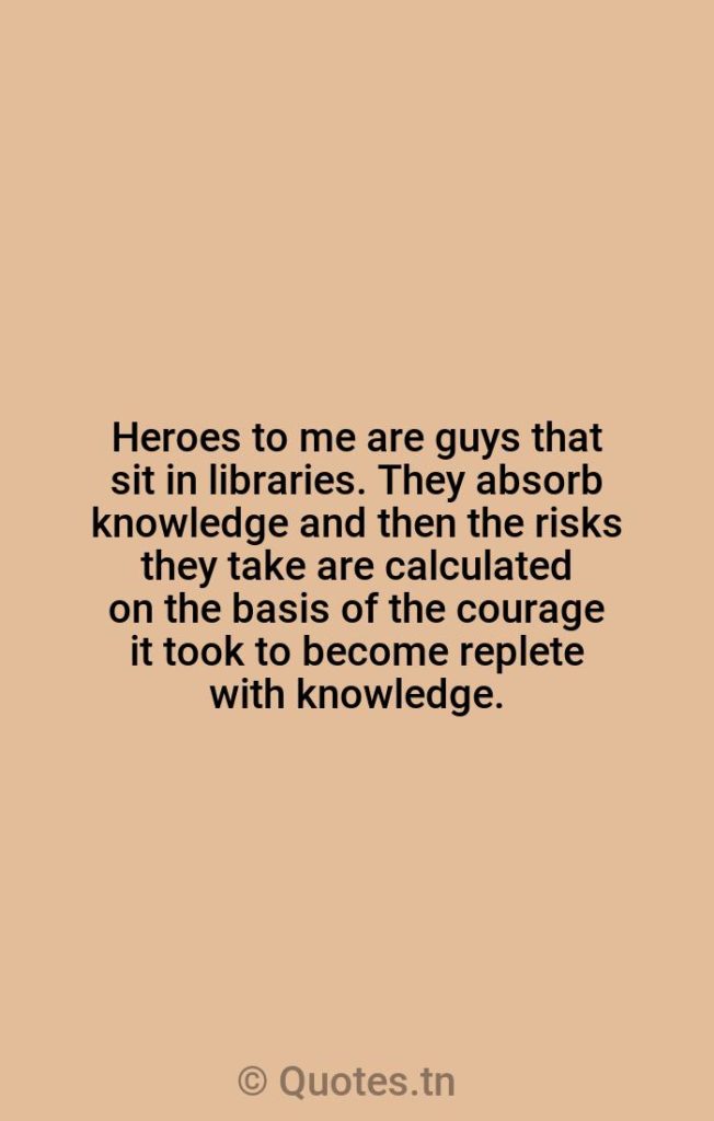Heroes to me are guys that sit in libraries. They absorb knowledge and then the risks they take are calculated on the basis of the courage it took to become replete with knowledge. - Hero Quotes by William Hurt