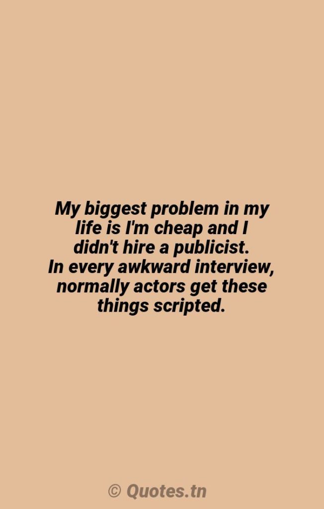 My biggest problem in my life is I'm cheap and I didn't hire a publicist. In every awkward interview